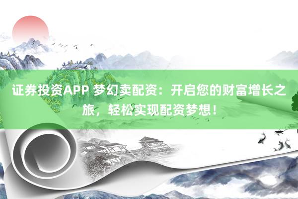 证券投资APP 梦幻卖配资：开启您的财富增长之旅，轻松实现配资梦想！