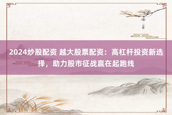 2024炒股配资 越大股票配资：高杠杆投资新选择，助力股市征战赢在起跑线