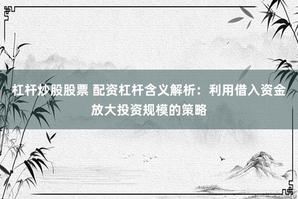 杠杆炒股股票 配资杠杆含义解析：利用借入资金放大投资规模的策略