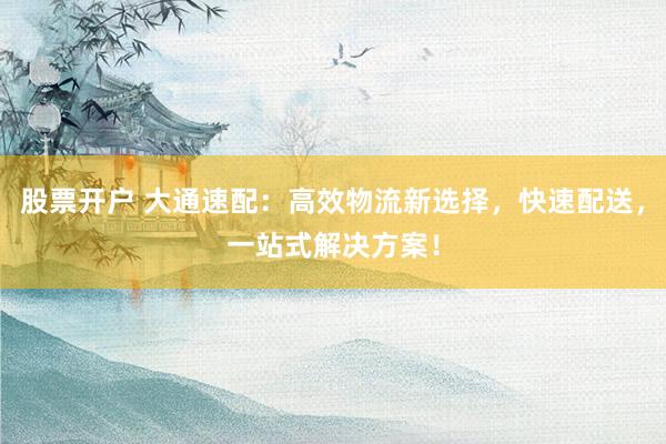 股票开户 大通速配：高效物流新选择，快速配送，一站式解决方案！