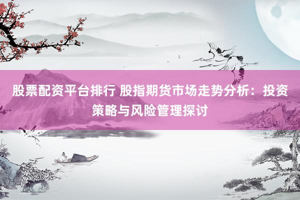 股票配资平台排行 股指期货市场走势分析：投资策略与风险管理探讨