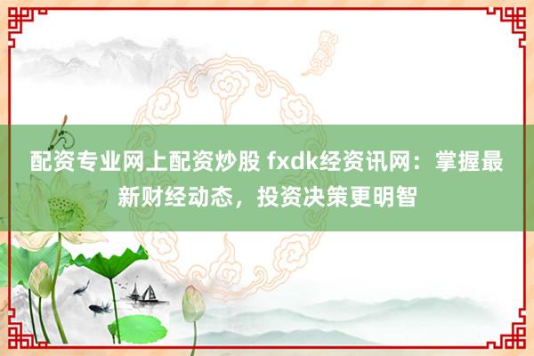 配资专业网上配资炒股 fxdk经资讯网：掌握最新财经动态，投资决策更明智