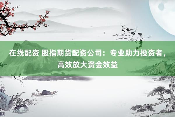 在线配资 股指期货配资公司：专业助力投资者，高效放大资金效益