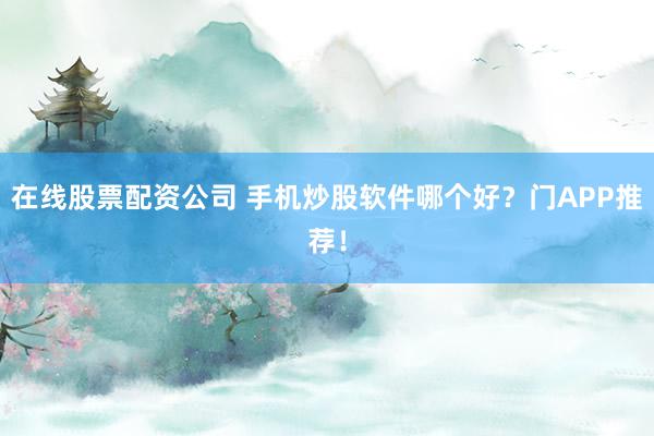 在线股票配资公司 手机炒股软件哪个好？门APP推荐！