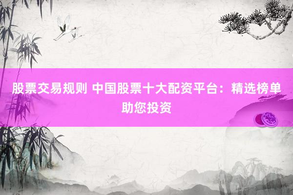 股票交易规则 中国股票十大配资平台：精选榜单助您投资