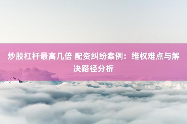 炒股杠杆最高几倍 配资纠纷案例：维权难点与解决路径分析