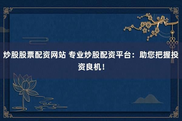 炒股股票配资网站 专业炒股配资平台：助您把握投资良机！