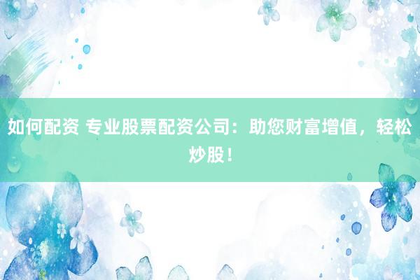 如何配资 专业股票配资公司：助您财富增值，轻松炒股！