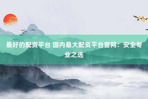 最好的配资平台 国内最大配资平台官网：安全专业之选