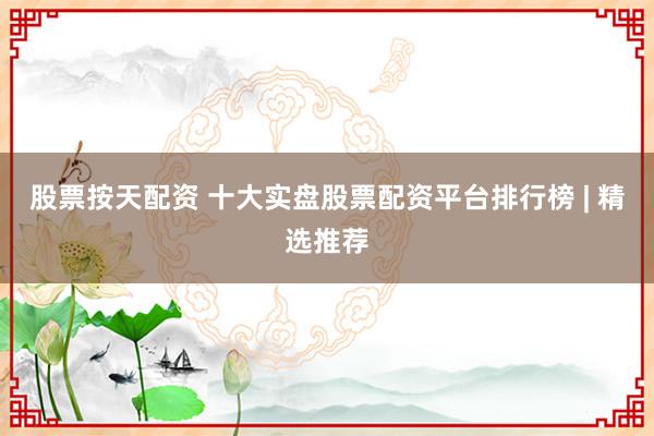 股票按天配资 十大实盘股票配资平台排行榜 | 精选推荐
