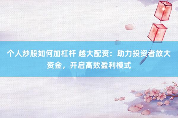 个人炒股如何加杠杆 越大配资：助力投资者放大资金，开启高效盈利模式