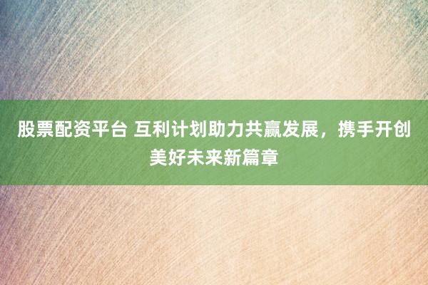 股票配资平台 互利计划助力共赢发展，携手开创美好未来新篇章