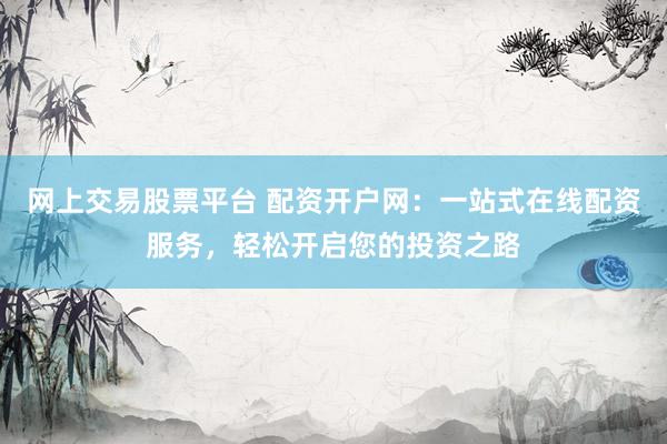 网上交易股票平台 配资开户网：一站式在线配资服务，轻松开启您的投资之路