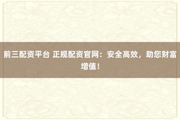 前三配资平台 正规配资官网：安全高效，助您财富增值！