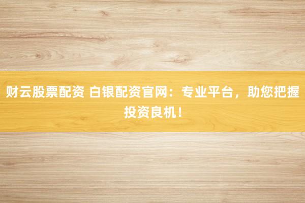 财云股票配资 白银配资官网：专业平台，助您把握投资良机！