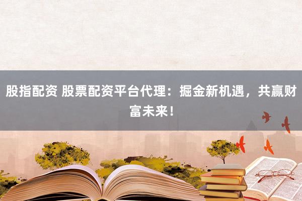 股指配资 股票配资平台代理：掘金新机遇，共赢财富未来！