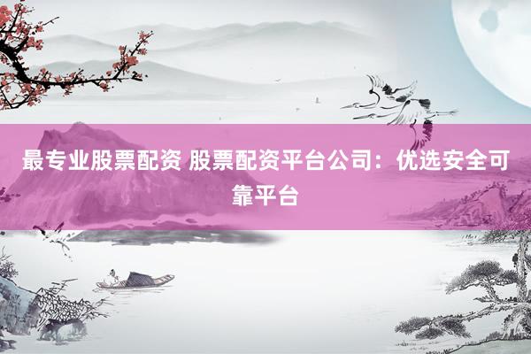 最专业股票配资 股票配资平台公司：优选安全可靠平台