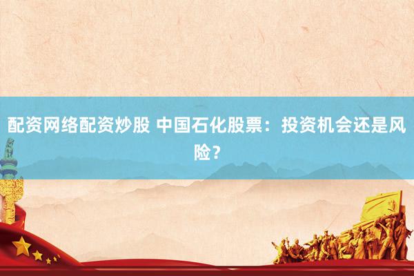 配资网络配资炒股 中国石化股票：投资机会还是风险？