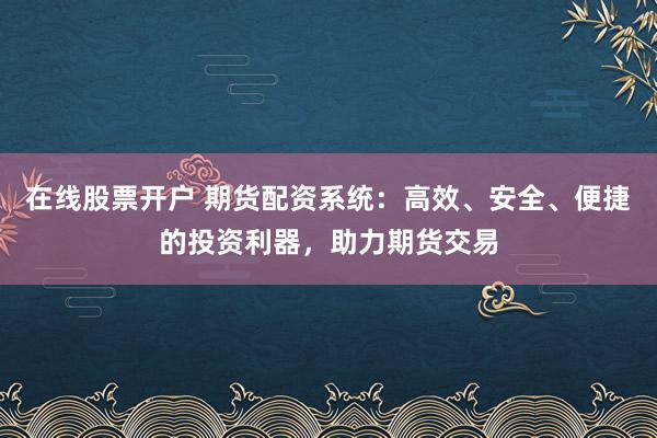在线股票开户 期货配资系统：高效、安全、便捷的投资利器，助力期货交易