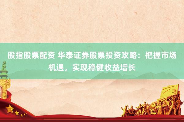 股指股票配资 华泰证券股票投资攻略：把握市场机遇，实现稳健收益增长