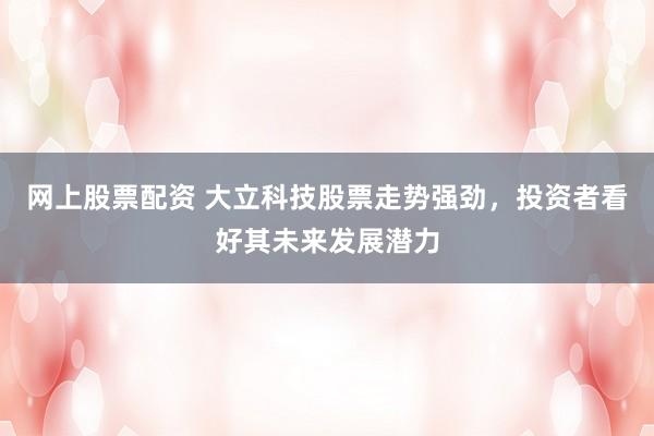网上股票配资 大立科技股票走势强劲，投资者看好其未来发展潜力