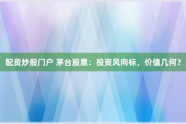 配资炒股门户 茅台股票：投资风向标，价值几何？
