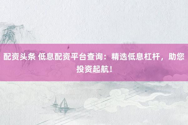 配资头条 低息配资平台查询：精选低息杠杆，助您投资起航！