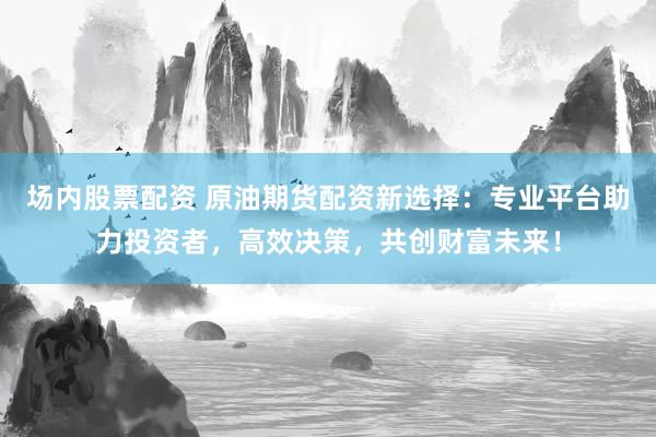 场内股票配资 原油期货配资新选择：专业平台助力投资者，高效决策，共创财富未来！