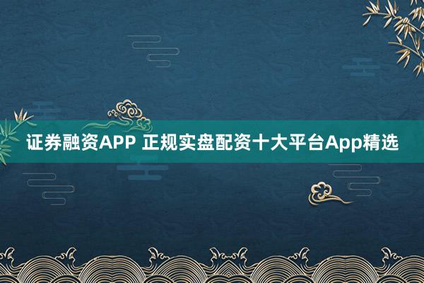 证券融资APP 正规实盘配资十大平台App精选