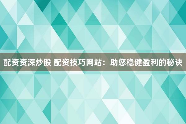 配资资深炒股 配资技巧网站：助您稳健盈利的秘诀