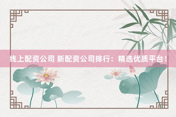 线上配资公司 新配资公司排行：精选优质平台！