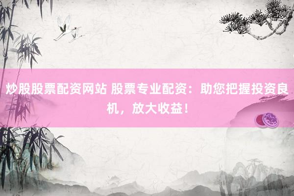 炒股股票配资网站 股票专业配资：助您把握投资良机，放大收益！