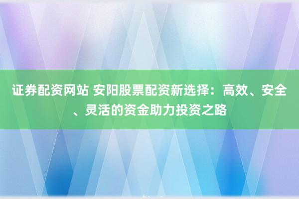 证券配资网站 安阳股票配资新选择：高效、安全、灵活的资金助力投资之路