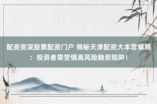 配资资深股票配资门户 揭秘天津配资大本营骗局：投资者需警惕高风险融资陷阱！
