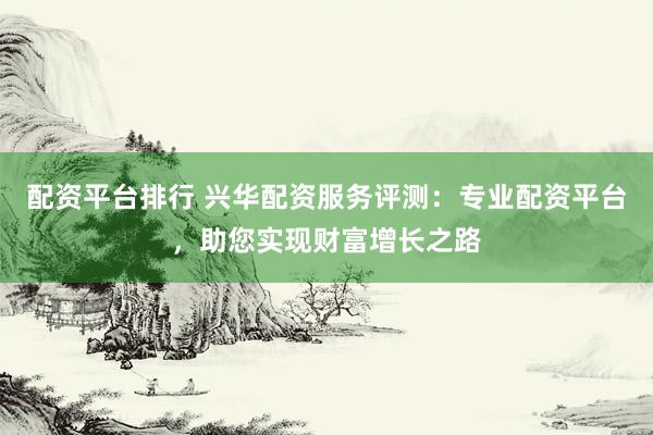 配资平台排行 兴华配资服务评测：专业配资平台，助您实现财富增长之路