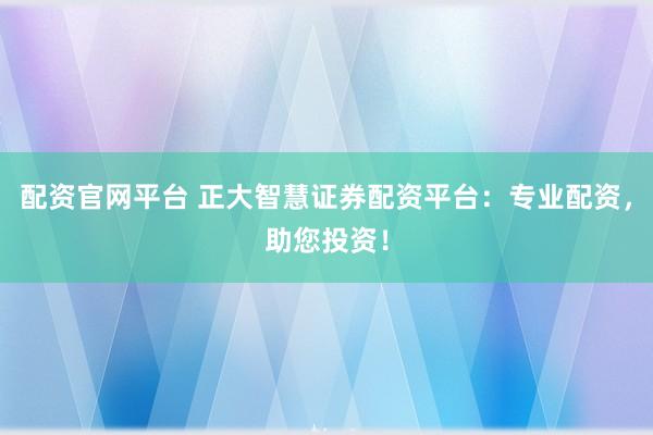 配资官网平台 正大智慧证券配资平台：专业配资，助您投资！