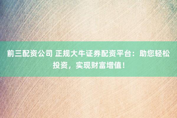 前三配资公司 正规大牛证券配资平台：助您轻松投资，实现财富增值！