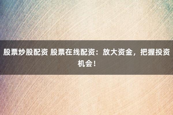 股票炒股配资 股票在线配资：放大资金，把握投资机会！