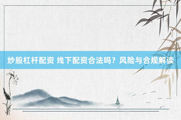 炒股杠杆配资 线下配资合法吗？风险与合规解读
