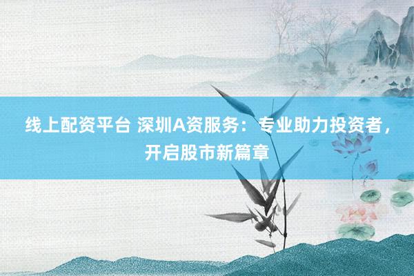 线上配资平台 深圳A资服务：专业助力投资者，开启股市新篇章