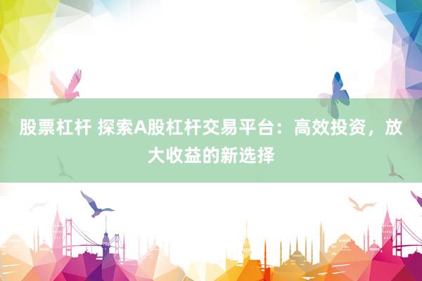 股票杠杆 探索A股杠杆交易平台：高效投资，放大收益的新选择