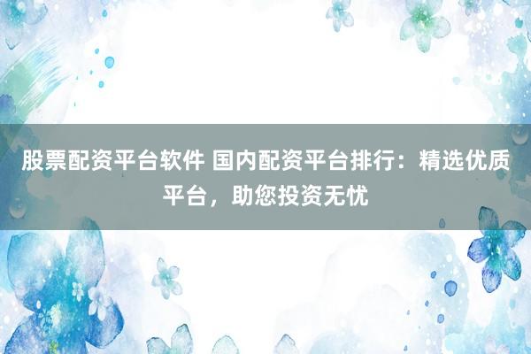 股票配资平台软件 国内配资平台排行：精选优质平台，助您投资无忧