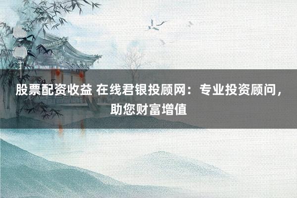 股票配资收益 在线君银投顾网：专业投资顾问，助您财富增值