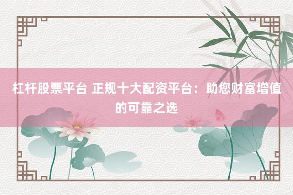 杠杆股票平台 正规十大配资平台：助您财富增值的可靠之选