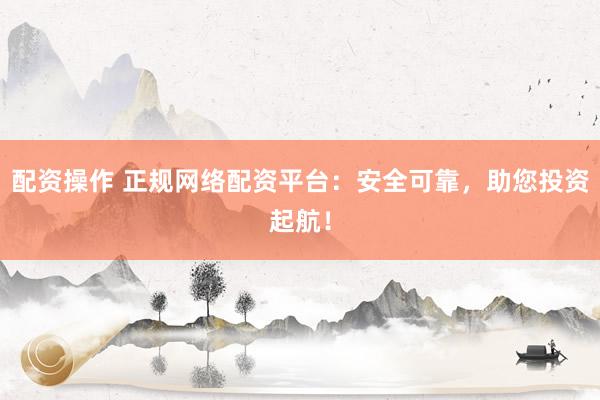 配资操作 正规网络配资平台：安全可靠，助您投资起航！