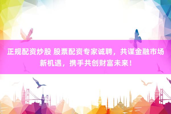 正规配资炒股 股票配资专家诚聘，共谋金融市场新机遇，携手共创财富未来！