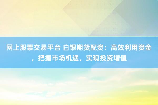 网上股票交易平台 白银期货配资：高效利用资金，把握市场机遇，实现投资增值