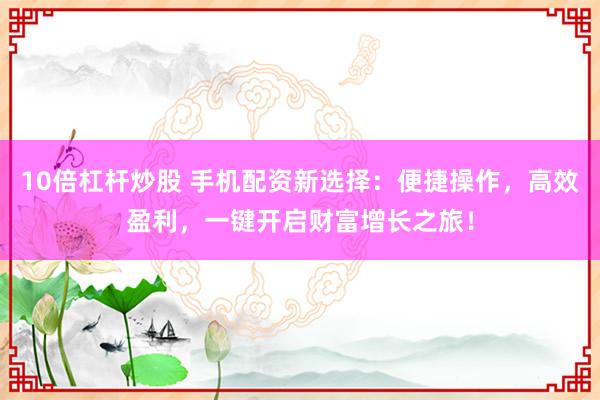 10倍杠杆炒股 手机配资新选择：便捷操作，高效盈利，一键开启财富增长之旅！