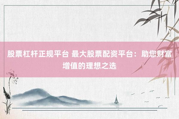 股票杠杆正规平台 最大股票配资平台：助您财富增值的理想之选