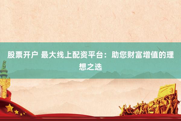 股票开户 最大线上配资平台：助您财富增值的理想之选